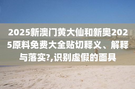 2025新澳门黄大仙和新奥2025原料免费大全贴切释义、解释与落实?,识别虚假的面具