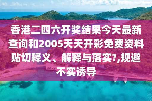 香港二四六开奖结果今天最新查询和2005天天开彩免费资料贴切释义、解释与落实?,规避不实诱导
