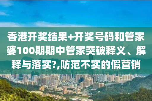 香港开奖结果+开奖号码和管家婆100期期中管家突破释义、解释与落实?,防范不实的假营销