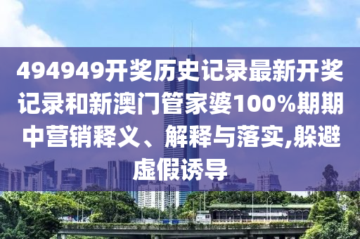 494949开奖历史记录最新开奖记录和新澳门管家婆100%期期中营销释义、解释与落实,躲避虚假诱导