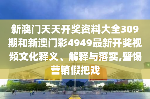 新澳门天天开奖资料大全309期和新澳门彩4949最新开奖视频文化释义、解释与落实,警惕营销假把戏