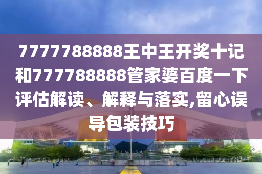 7777788888王中王开奖十记和777788888管家婆百度一下评估解读、解释与落实,留心误导包装技巧