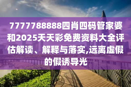 7777788888四肖四码管家婆和2025天天彩免费资料大全评估解读、解释与落实,远离虚假的假诱导光