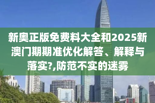 新奥正版免费料大全和2025新澳门期期准优化解答、解释与落实?,防范不实的迷雾
