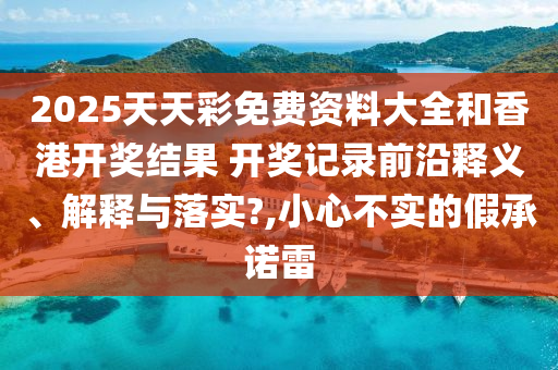 2025天天彩免费资料大全和香港开奖结果 开奖记录前沿释义、解释与落实?,小心不实的假承诺雷