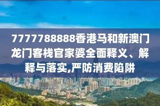 7777788888香港马和新澳门龙门客栈官家婆全面释义、解释与落实,严防消费陷阱