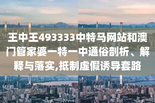 王中王493333中特马网站和澳门管家婆一特一中通俗剖析、解释与落实,抵制虚假诱导套路
