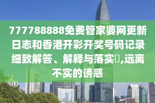 777788888免费管家婆网更新日志和香港开彩开奖号码记录细致解答、解释与落实​,远离不实的诱惑