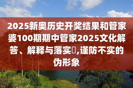 2025新奥历史开奖结果和管家婆100期期中管家2025文化解答、解释与落实​,谨防不实的伪形象