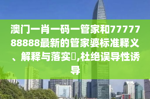 澳门一肖一码一管家和7777788888最新的管家婆标准释义、解释与落实​,杜绝误导性诱导