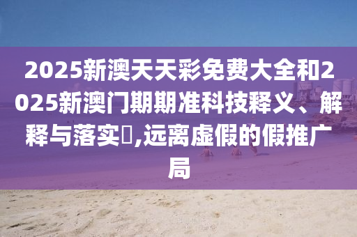 2025新澳天天彩免费大全和2025新澳门期期准科技释义、解释与落实​,远离虚假的假推广局