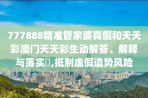 777888精准管家婆真假和天天彩澳门天天彩生动解答、解释与落实​,抵制虚假造势风险