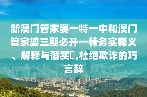 新澳门管家婆一特一中和澳门管家婆三期必开一特务实释义、解释与落实​,杜绝欺诈的巧言辞