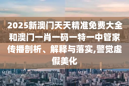 2025新澳门天天精准免费大全和澳门一肖一码一特一中管家传播剖析、解释与落实,警觉虚假美化