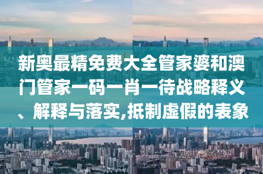 新奥最精免费大全管家婆和澳门管家一码一肖一待战略释义、解释与落实,抵制虚假的表象