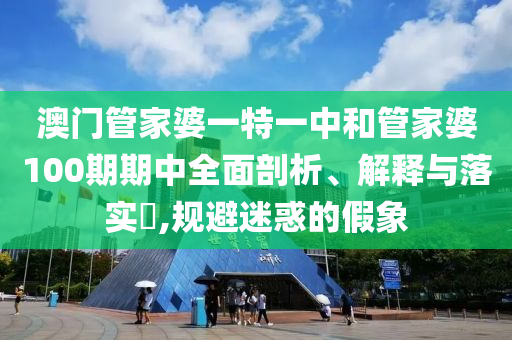澳门管家婆一特一中和管家婆100期期中全面剖析、解释与落实​,规避迷惑的假象