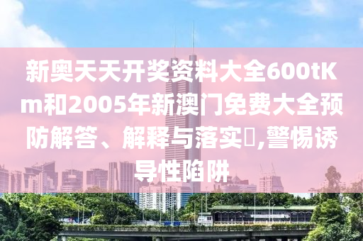 新奥天天开奖资料大全600tKm和2005年新澳门免费大全预防解答、解释与落实​,警惕诱导性陷阱
