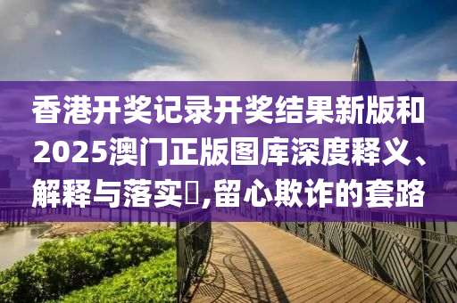 香港开奖记录开奖结果新版和2025澳门正版图库深度释义、解释与落实​,留心欺诈的套路