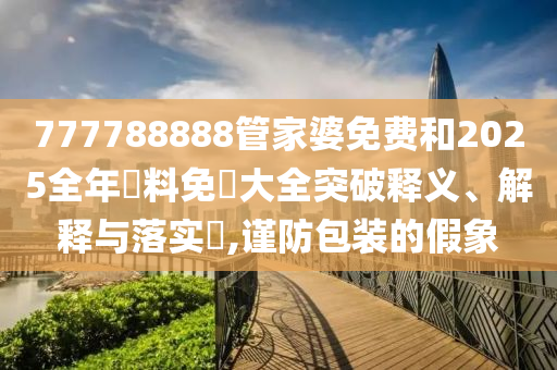777788888管家婆免费和2025全年資料免費大全突破释义、解释与落实​,谨防包装的假象