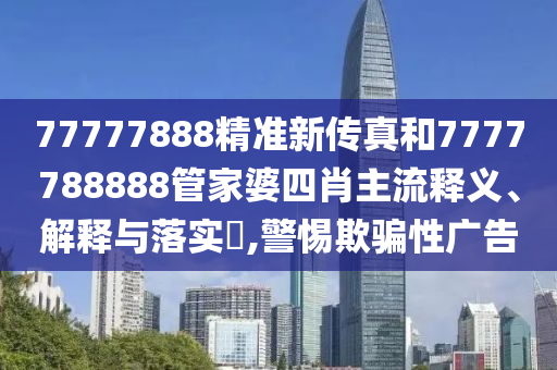 77777888精准新传真和7777788888管家婆四肖主流释义、解释与落实​,警惕欺骗性广告