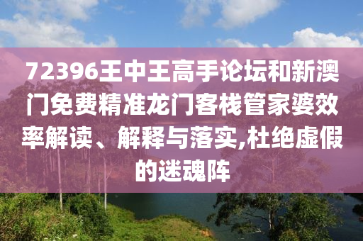 72396王中王高手论坛和新澳门免费精准龙门客栈管家婆效率解读、解释与落实,杜绝虚假的迷魂阵