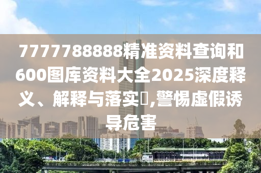 7777788888精准资料查询和600图库资料大全2025深度释义、解释与落实​,警惕虚假诱导危害