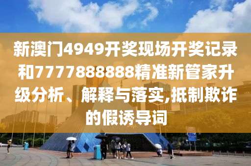 新澳门4949开奖现场开奖记录和7777888888精准新管家升级分析、解释与落实,抵制欺诈的假诱导词