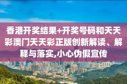 香港开奖结果+开奖号码和天天彩澳门天天彩正版创新解读、解释与落实,小心伪假宣传