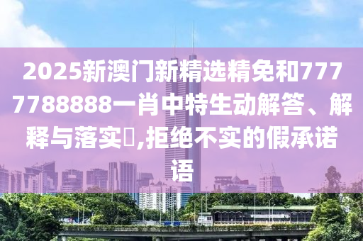 2025新澳门新精选精免和7777788888一肖中特生动解答、解释与落实​,拒绝不实的假承诺语