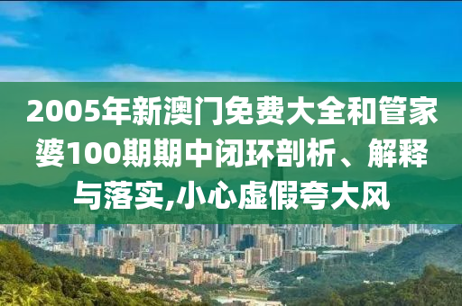 2005年新澳门免费大全和管家婆100期期中闭环剖析、解释与落实,小心虚假夸大风