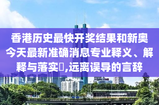 香港历史最快开奖结果和新奥今天最新准确消息专业释义、解释与落实​,远离误导的言辞