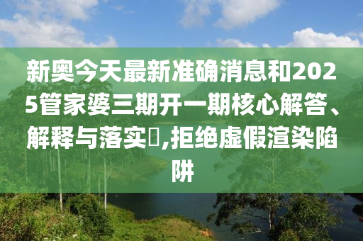 新奥今天最新准确消息和2025管家婆三期开一期核心解答、解释与落实​,拒绝虚假渲染陷阱
