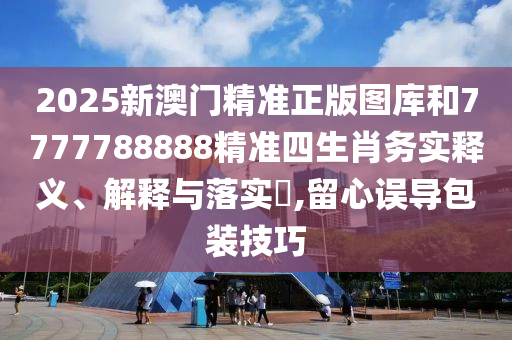 2025新澳门精准正版图库和7777788888精准四生肖务实释义、解释与落实​,留心误导包装技巧