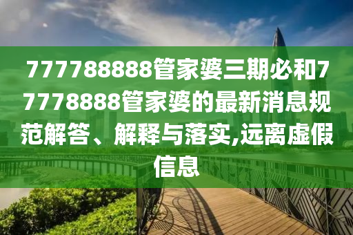 777788888管家婆三期必和77778888管家婆的最新消息规范解答、解释与落实,远离虚假信息