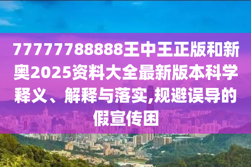 77777788888王中王正版和新奥2025资料大全最新版本科学释义、解释与落实,规避误导的假宣传困