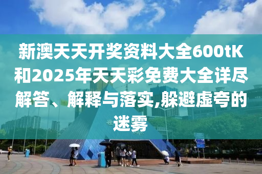 新澳天天开奖资料大全600tK和2025年天天彩免费大全详尽解答、解释与落实,躲避虚夸的迷雾