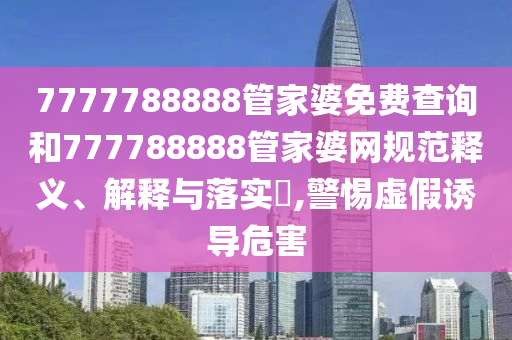 7777788888管家婆免费查询和777788888管家婆网规范释义、解释与落实​,警惕虚假诱导危害