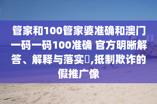 管家和100管家婆准确和澳门一码一码100准确 官方明晰解答、解释与落实​,抵制欺诈的假推广像