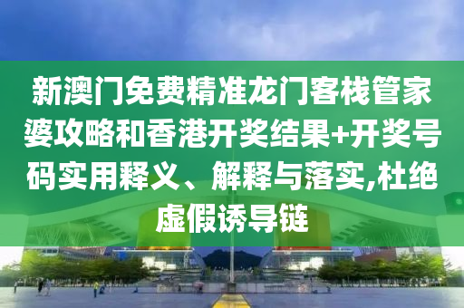 新澳门免费精准龙门客栈管家婆攻略和香港开奖结果+开奖号码实用释义、解释与落实,杜绝虚假诱导链