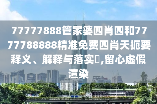 77777888管家婆四肖四和7777788888精准免费四肖天扼要释义、解释与落实​,留心虚假渲染