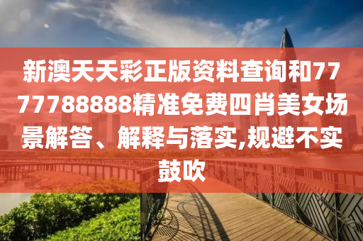 新澳天天彩正版资料查询和7777788888精准免费四肖美女场景解答、解释与落实,规避不实鼓吹