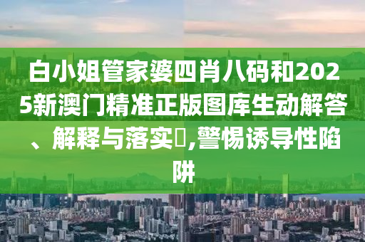 白小姐管家婆四肖八码和2025新澳门精准正版图库生动解答、解释与落实​,警惕诱导性陷阱