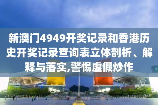 新澳门4949开奖记录和香港历史开奖记录查询表立体剖析、解释与落实,警惕虚假炒作