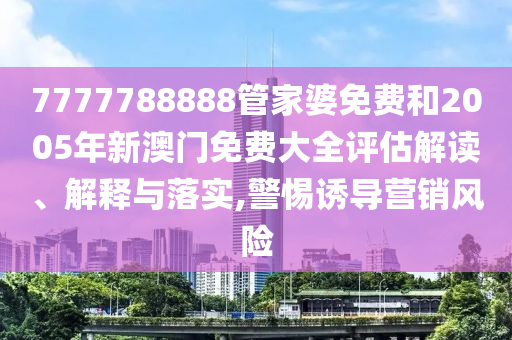 7777788888管家婆免费和2005年新澳门免费大全评估解读、解释与落实,警惕诱导营销风险