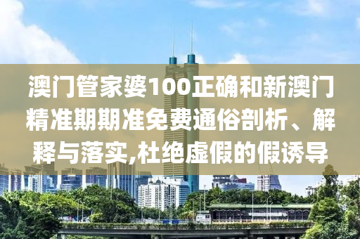 澳门管家婆100正确和新澳门精准期期准免费通俗剖析、解释与落实,杜绝虚假的假诱导