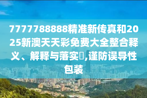 7777788888精准新传真和2025新澳天天彩免费大全整合释义、解释与落实​,谨防误导性包装