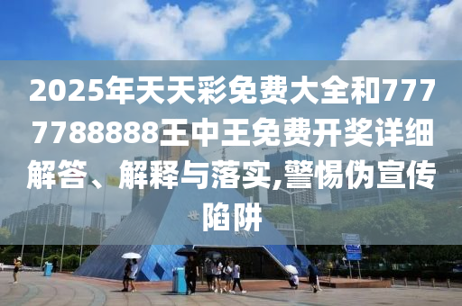 2025年天天彩免费大全和7777788888王中王免费开奖详细解答、解释与落实,警惕伪宣传陷阱