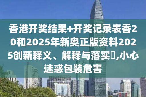 香港开奖结果+开奖记录表香20和2025年新奥正版资料2025创新释义、解释与落实​,小心迷惑包装危害