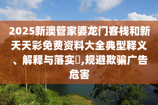 2025新澳管家婆龙门客栈和新天天彩免费资料大全典型释义、解释与落实​,规避欺骗广告危害