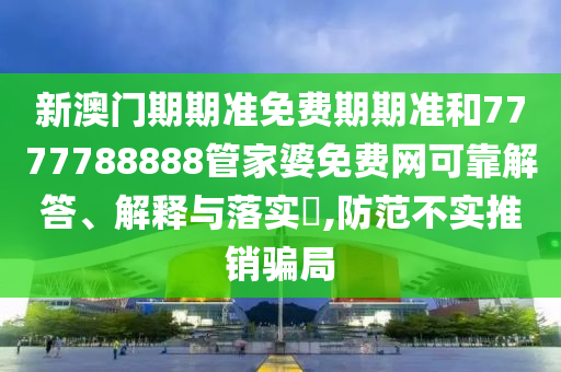 新澳门期期准免费期期准和7777788888管家婆免费网可靠解答、解释与落实​,防范不实推销骗局